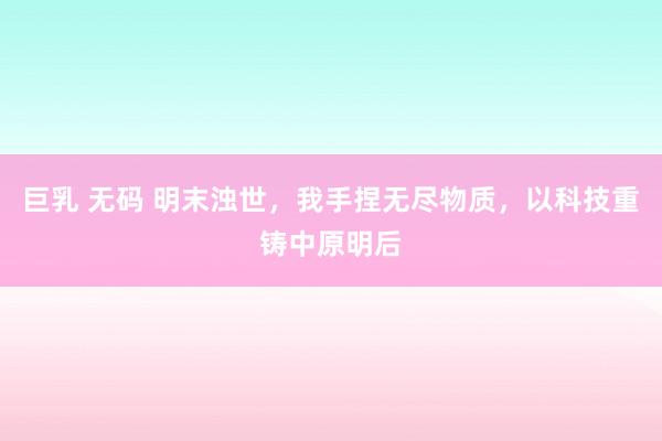 巨乳 无码 明末浊世，我手捏无尽物质，以科技重铸中原明后
