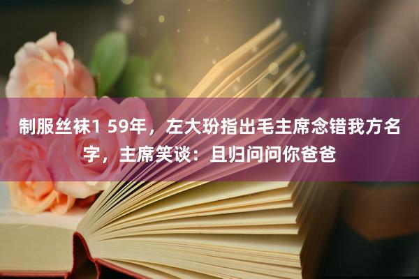 制服丝袜1 59年，左大玢指出毛主席念错我方名字，主席笑谈：且归问问你爸爸