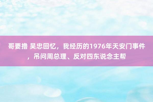哥要撸 吴忠回忆，我经历的1976年天安门事件，吊问周总理、反对四东说念主帮