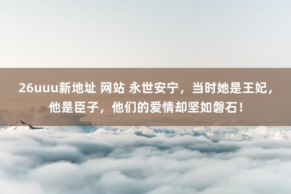 26uuu新地址 网站 永世安宁，当时她是王妃，他是臣子，他们的爱情却坚如磐石！
