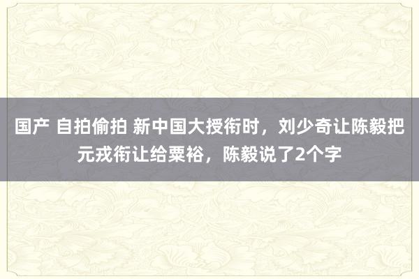 国产 自拍偷拍 新中国大授衔时，刘少奇让陈毅把元戎衔让给粟裕，陈毅说了2个字