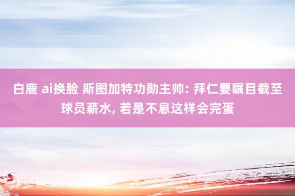 白鹿 ai换脸 斯图加特功勋主帅: 拜仁要瞩目截至球员薪水， 若是不息这样会完蛋