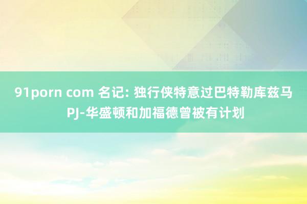 91porn com 名记: 独行侠特意过巴特勒库兹马 PJ-华盛顿和加福德曾被有计划