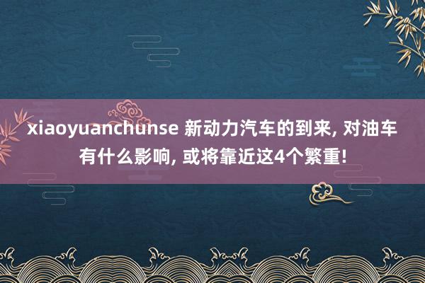 xiaoyuanchunse 新动力汽车的到来， 对油车有什么影响， 或将靠近这4个繁重!