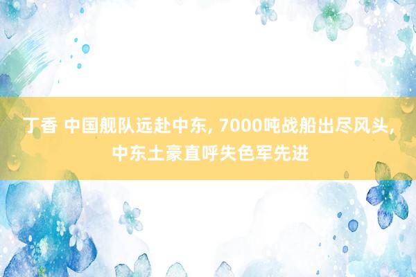 丁香 中国舰队远赴中东， 7000吨战船出尽风头， 中东土豪直呼失色军先进