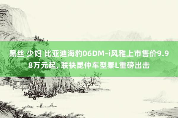 黑丝 少妇 比亚迪海豹06DM-i风雅上市售价9.98万元起， 联袂昆仲车型秦L重磅出击