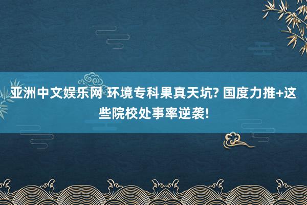亚洲中文娱乐网 环境专科果真天坑? 国度力推+这些院校处事率逆袭!