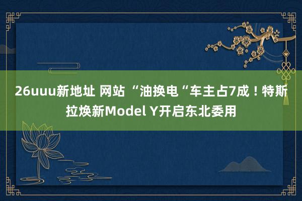 26uuu新地址 网站 “油换电“车主占7成 ! 特斯拉焕新Model Y开启东北委用
