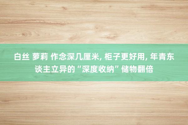 白丝 萝莉 作念深几厘米， 柜子更好用， 年青东谈主立异的“深度收纳”储物翻倍