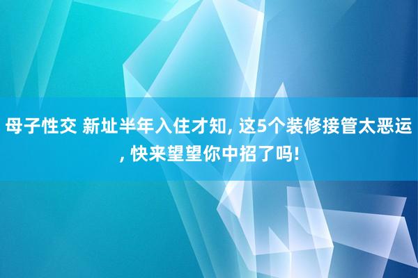 母子性交 新址半年入住才知， 这5个装修接管太恶运， 快来望望你中招了吗!