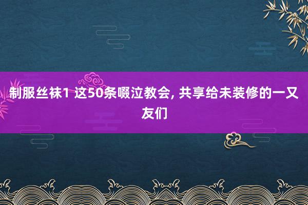 制服丝袜1 这50条啜泣教会， 共享给未装修的一又友们