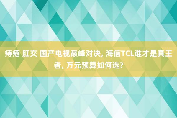 痔疮 肛交 国产电视巅峰对决， 海信TCL谁才是真王者， 万元预算如何选?