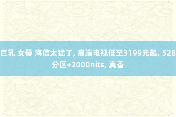 巨乳 女優 海信太猛了， 高端电视低至3199元起， 528分区+2000nits， 真香