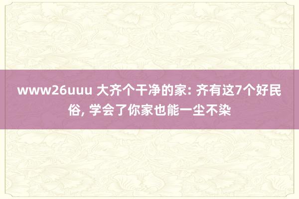 www26uuu 大齐个干净的家: 齐有这7个好民俗， 学会了你家也能一尘不染