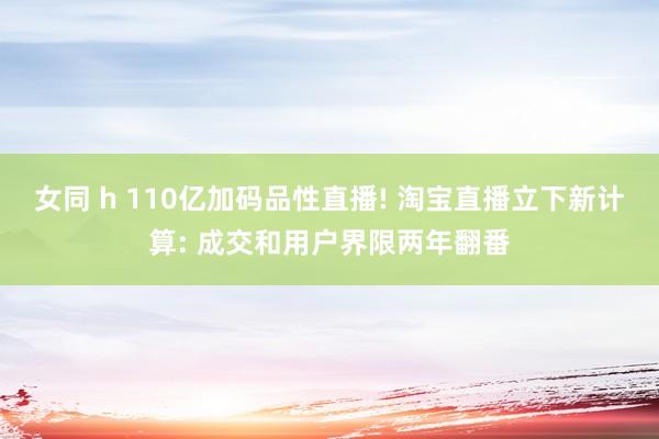 女同 h 110亿加码品性直播! 淘宝直播立下新计算: 成交和用户界限两年翻番