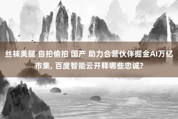 丝袜美腿 自拍偷拍 国产 助力合营伙伴掘金AI万亿市集， 百度智能云开释哪些忠诚?