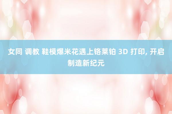 女同 调教 鞋模爆米花遇上铬莱铂 3D 打印， 开启制造新纪元