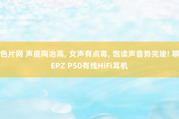 色片网 声底陶冶高， 女声有点毒， 饱读声音势完竣! 聊EPZ P50有线HiFi耳机