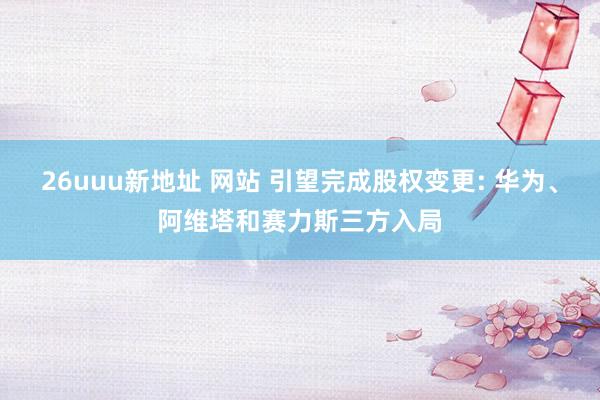 26uuu新地址 网站 引望完成股权变更: 华为、阿维塔和赛力斯三方入局