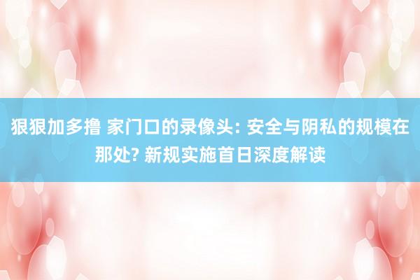 狠狠加多撸 家门口的录像头: 安全与阴私的规模在那处? 新规实施首日深度解读