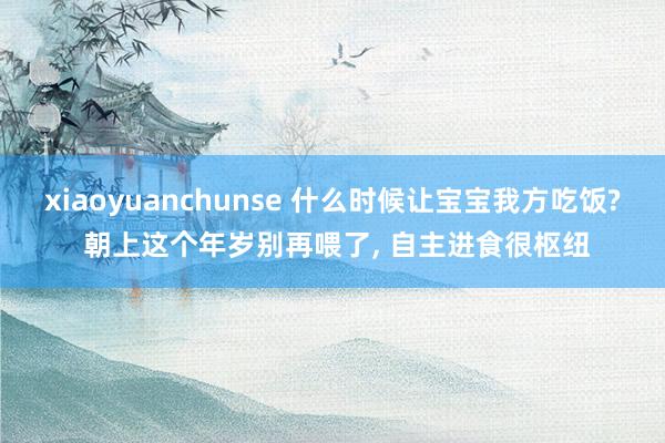 xiaoyuanchunse 什么时候让宝宝我方吃饭? 朝上这个年岁别再喂了， 自主进食很枢纽