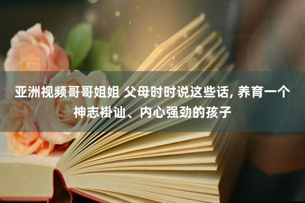 亚洲视频哥哥姐姐 父母时时说这些话， 养育一个神志褂讪、内心强劲的孩子