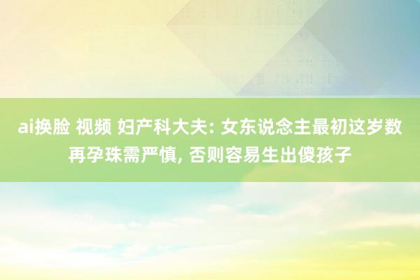 ai换脸 视频 妇产科大夫: 女东说念主最初这岁数再孕珠需严慎， 否则容易生出傻孩子