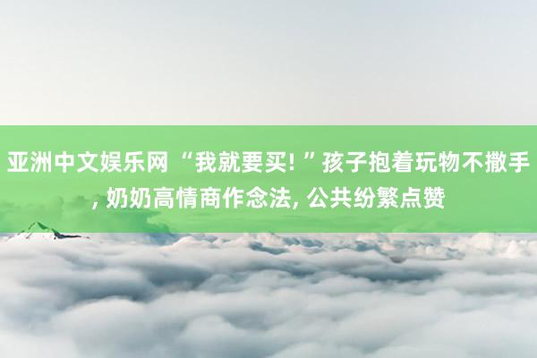 亚洲中文娱乐网 “我就要买! ”孩子抱着玩物不撒手， 奶奶高情商作念法， 公共纷繁点赞