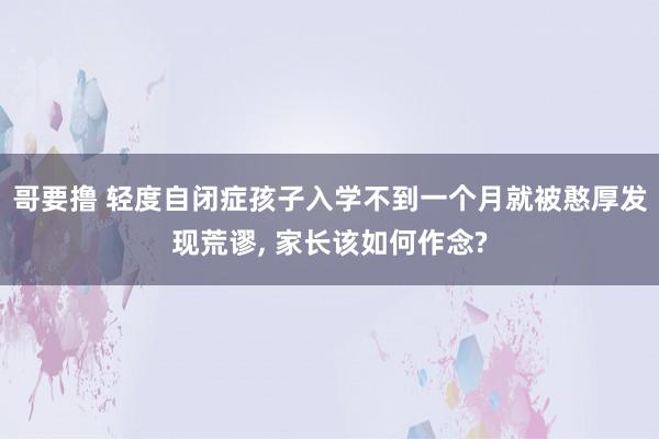 哥要撸 轻度自闭症孩子入学不到一个月就被憨厚发现荒谬， 家长该如何作念?
