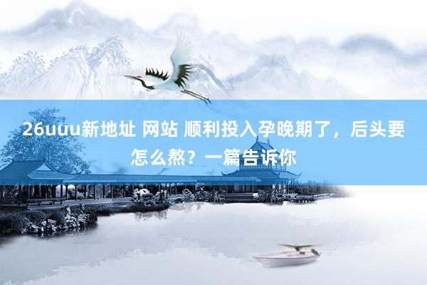 26uuu新地址 网站 顺利投入孕晚期了，后头要怎么熬？一篇告诉你