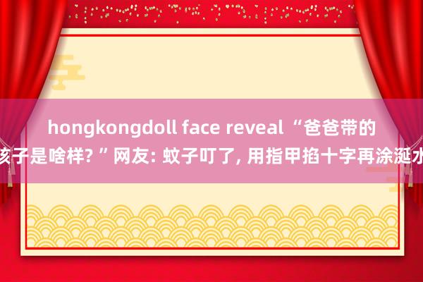 hongkongdoll face reveal “爸爸带的孩子是啥样? ”网友: 蚊子叮了， 用指甲掐十字再涂涎水