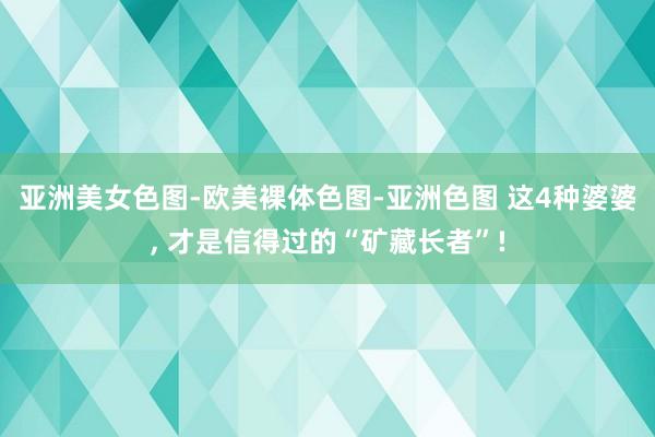 亚洲美女色图-欧美裸体色图-亚洲色图 这4种婆婆， 才是信得过的“矿藏长者”!