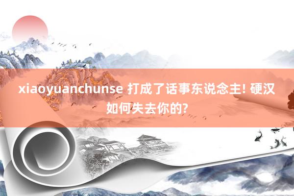 xiaoyuanchunse 打成了话事东说念主! 硬汉如何失去你的?