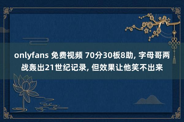 onlyfans 免费视频 70分30板8助， 字母哥两战轰出21世纪记录， 但效果让他笑不出来