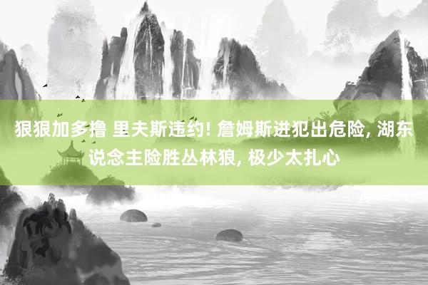 狠狠加多撸 里夫斯违约! 詹姆斯进犯出危险， 湖东说念主险胜丛林狼， 极少太扎心