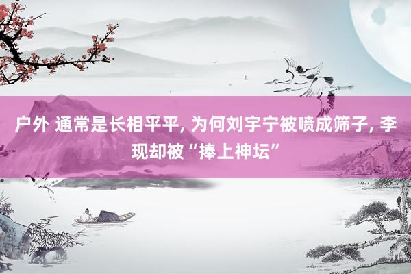 户外 通常是长相平平， 为何刘宇宁被喷成筛子， 李现却被“捧上神坛”