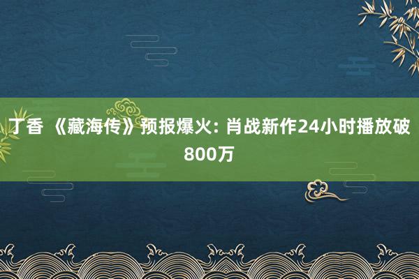 丁香 《藏海传》预报爆火: 肖战新作24小时播放破800万
