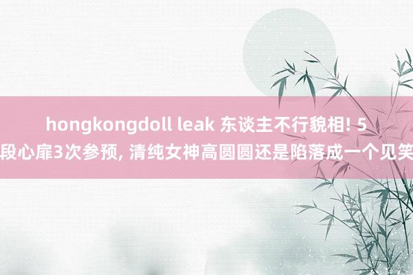 hongkongdoll leak 东谈主不行貌相! 5段心扉3次参预， 清纯女神高圆圆还是陷落成一个见笑