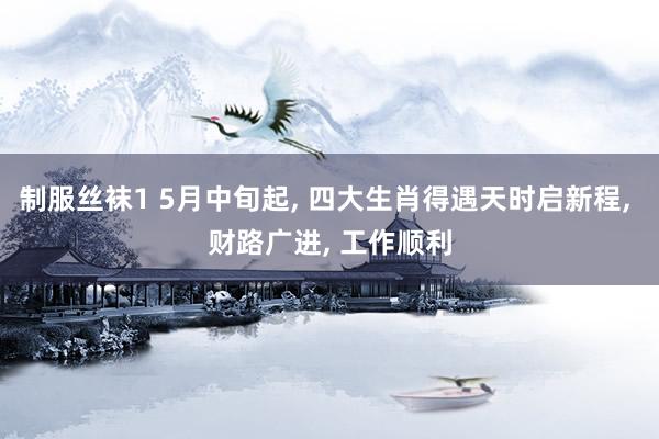 制服丝袜1 5月中旬起， 四大生肖得遇天时启新程， 财路广进， 工作顺利