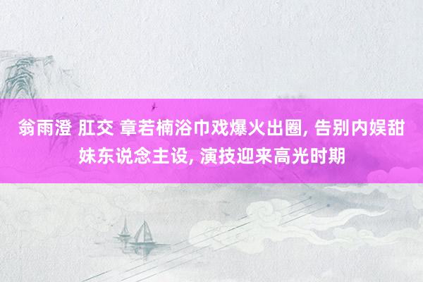 翁雨澄 肛交 章若楠浴巾戏爆火出圈， 告别内娱甜妹东说念主设， 演技迎来高光时期