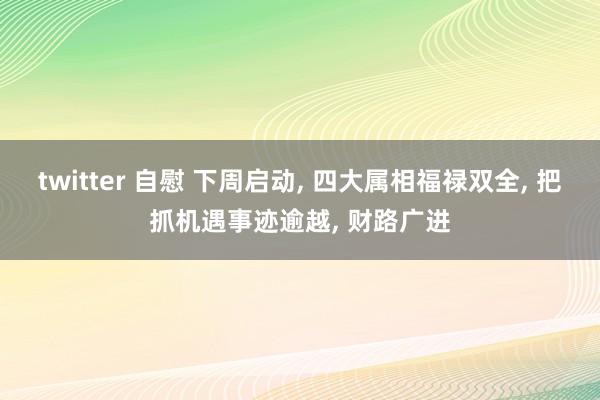 twitter 自慰 下周启动， 四大属相福禄双全， 把抓机遇事迹逾越， 财路广进