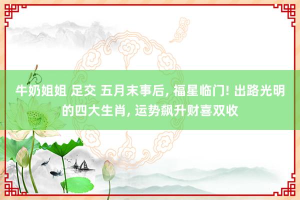 牛奶姐姐 足交 五月末事后， 福星临门! 出路光明的四大生肖， 运势飙升财喜双收