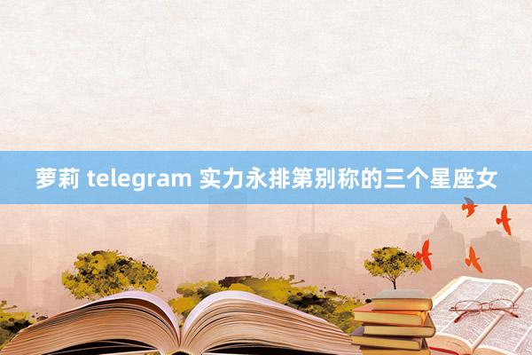 萝莉 telegram 实力永排第别称的三个星座女