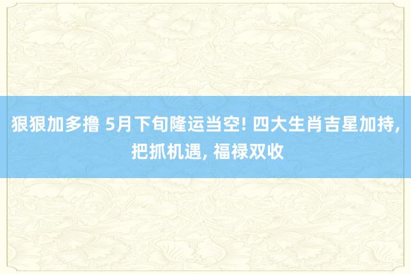 狠狠加多撸 5月下旬隆运当空! 四大生肖吉星加持， 把抓机遇， 福禄双收