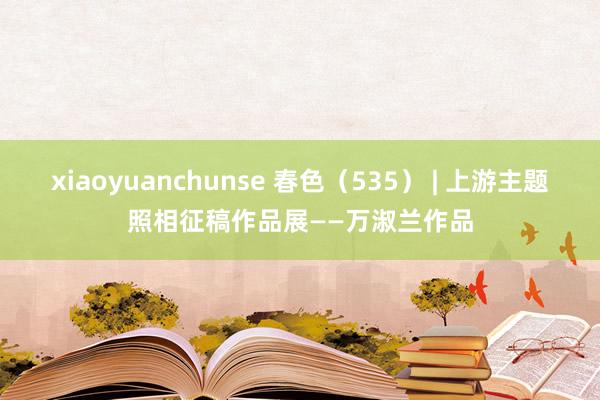 xiaoyuanchunse 春色（535） | 上游主题照相征稿作品展——万淑兰作品