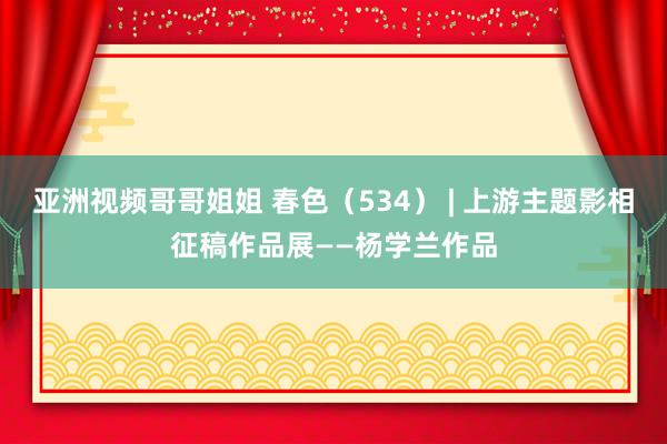 亚洲视频哥哥姐姐 春色（534） | 上游主题影相征稿作品展——杨学兰作品