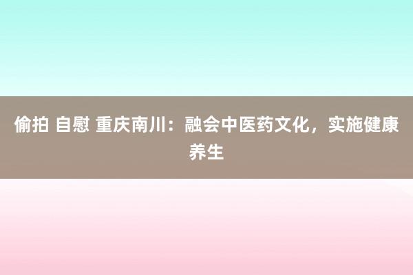 偷拍 自慰 重庆南川：融会中医药文化，实施健康养生