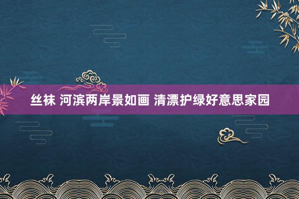 丝袜 河滨两岸景如画 清漂护绿好意思家园