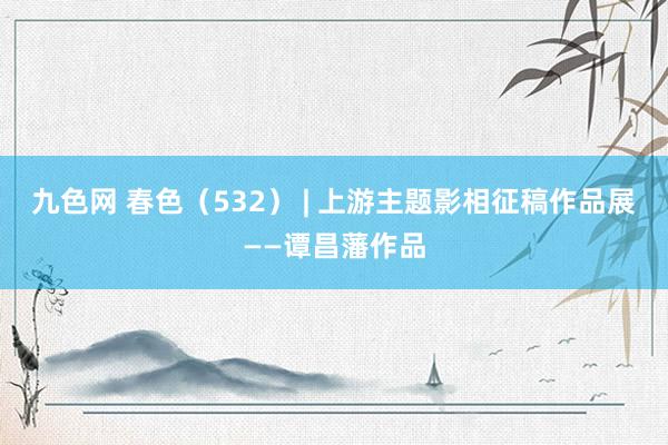 九色网 春色（532） | 上游主题影相征稿作品展——谭昌藩作品