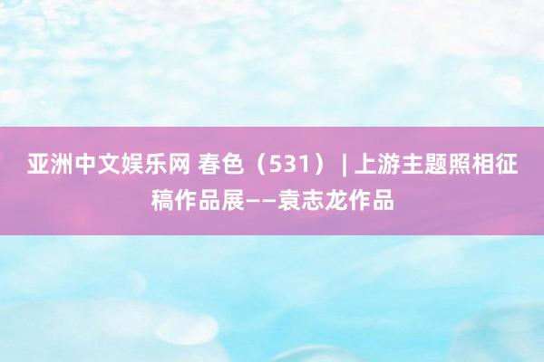 亚洲中文娱乐网 春色（531） | 上游主题照相征稿作品展——袁志龙作品